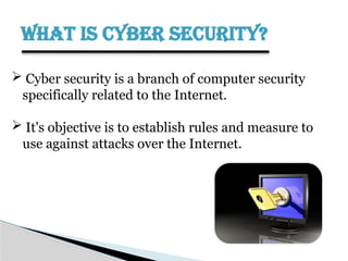WHAT IS CYBER SECURITY?
 Cyber security is a branch of computer security
specifically related to the Internet.
 It's objective is to establish rules and measure to
use against attacks over the Internet.
 