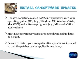 INSTALL OS/SOFTWARE UPDATES
21
Updates-sometimes called patches-fix problems with your
operating system (OS) (e.g., Windows XP, Windows Vista,
Mac OS X) and software programs (e.g., Microsoft Office
applications).
Most new operating systems are set to download updates
by default.
Be sure to restart your computer after updates are installed
so that the patches can be applied immediately.
 