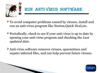 RUN ANTI-VIRUS SOFTWARE
22
To avoid computer problems caused by viruses, install and
run an anti-virus program like Norton,Quick Heal,etc.
Periodically, check to see if your anti-virus is up to date by
opening your anti-virus program and checking the Last
updated date.
Anti-virus software removes viruses, quarantines and
repairs infected files, and can help prevent future viruses.
 