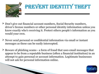 PREVENT IDENTITY THEFT
23
 Don't give out financial account numbers, Social Security numbers,
driver’s license numbers or other personal identity information unless you
know exactly who's receiving it. Protect others people’s information as you
would your own.
 Never send personal or confidential information via email or instant
messages as these can be easily intercepted.
 Beware of phishing scams - a form of fraud that uses email messages that
appear to be from a reputable business (often a financial institution) in an
attempt to gain personal or account information. Legitimate businesses
will not ask for personal information online.
 
