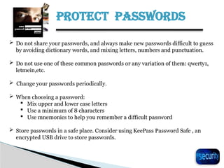 PROTECT PASSWORDS
24
 Do not share your passwords, and always make new passwords difficult to guess
by avoiding dictionary words, and mixing letters, numbers and punctuation.
 Do not use one of these common passwords or any variation of them: qwerty1,
letmein,etc.
 Change your passwords periodically.
 When choosing a password:
 Mix upper and lower case letters
 Use a minimum of 8 characters
 Use mnemonics to help you remember a difficult password
 Store passwords in a safe place. Consider using KeePass Password Safe , an
encrypted USB drive to store passwords.
 