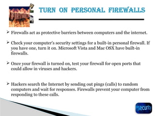 TURN ON PERSONAL FIREWALLS
26
 Firewalls act as protective barriers between computers and the internet.
 Check your computer's security settings for a built-in personal firewall. If
you have one, turn it on. Microsoft Vista and Mac OSX have built-in
firewalls.
 Once your firewall is turned on, test your firewall for open ports that
could allow in viruses and hackers.
 Hackers search the Internet by sending out pings (calls) to random
computers and wait for responses. Firewalls prevent your computer from
responding to these calls.
 