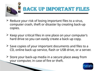 BACK UP IMPORTANT FILES
27
 Reduce your risk of losing important files to a virus,
computer crash, theft or disaster by creating back-up
copies.
 Keep your critical files in one place on your computer’s
hard drive so you can easily create a back up copy.
 Save copies of your important documents and files to a
CD, online back up service, flash or USB drive, or a server.
 Store your back-up media in a secure place away from
your computer, in case of fire or theft.
 