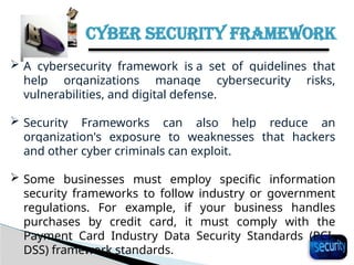 CYBER SECURITY FRAMEWORK
28
 A cybersecurity framework is a set of guidelines that
help organizations manage cybersecurity risks,
vulnerabilities, and digital defense.
 Security Frameworks can also help reduce an
organization's exposure to weaknesses that hackers
and other cyber criminals can exploit.
 Some businesses must employ specific information
security frameworks to follow industry or government
regulations. For example, if your business handles
purchases by credit card, it must comply with the
Payment Card Industry Data Security Standards (PCI-
DSS) framework standards.
 