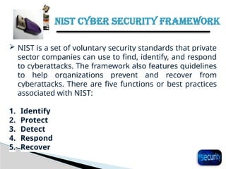 NIST CYBER SECURITY FRAMEWORK
29
 NIST is a set of voluntary security standards that private
sector companies can use to find, identify, and respond
to cyberattacks. The framework also features guidelines
to help organizations prevent and recover from
cyberattacks. There are five functions or best practices
associated with NIST:
1. Identify
2. Protect
3. Detect
4. Respond
5. Recover
 