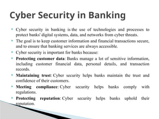  Cyber security in banking is the use of technologies and processes to
protect banks' digital systems, data, and networks from cyber threats.
 The goal is to keep customer information and financial transactions secure,
and to ensure that banking services are always accessible.
 Cyber security is important for banks because:
 Protecting customer data: Banks manage a lot of sensitive information,
including customer financial data, personal details, and transaction
records.
 Maintaining trust: Cyber security helps banks maintain the trust and
confidence of their customers.
 Meeting compliance: Cyber security helps banks comply with
regulations.
 Protecting reputation: Cyber security helps banks uphold their
reputation.
Cyber Security in Banking
 