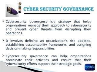 CYBER SECURITY GOVERNANCE
31
 Cybersecurity governance is a strategy that helps
organizations manage their approach to cybersecurity
and prevent cyber threats from disrupting their
operations.
 It involves defining an organization's risk appetite,
establishing accountability frameworks, and assigning
decision-making responsibilities.
 Cybersecurity governance can help organizations
coordinate their activities and ensure that their
cybersecurity efforts support their strategic goals.
 