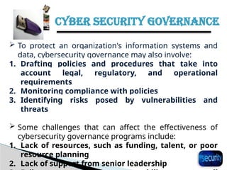 CYBER SECURITY GOVERNANCE
32
 To protect an organization's information systems and
data, cybersecurity governance may also involve:
1. Drafting policies and procedures that take into
account legal, regulatory, and operational
requirements
2. Monitoring compliance with policies
3. Identifying risks posed by vulnerabilities and
threats
 Some challenges that can affect the effectiveness of
cybersecurity governance programs include:
1. Lack of resources, such as funding, talent, or poor
resource planning
2. Lack of support from senior leadership
 