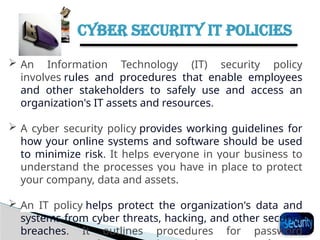 CYBER SECURITY IT POLICIES
34
 An Information Technology (IT) security policy
involves rules and procedures that enable employees
and other stakeholders to safely use and access an
organization's IT assets and resources.
 A cyber security policy provides working guidelines for
how your online systems and software should be used
to minimize risk. It helps everyone in your business to
understand the processes you have in place to protect
your company, data and assets.
 An IT policy helps protect the organization's data and
systems from cyber threats, hacking, and other security
breaches. It outlines procedures for password
 