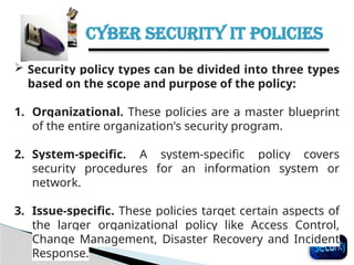 CYBER SECURITY IT POLICIES
35
 Security policy types can be divided into three types
based on the scope and purpose of the policy:
1. Organizational. These policies are a master blueprint
of the entire organization's security program.
2. System-specific. A system-specific policy covers
security procedures for an information system or
network.
3. Issue-specific. These policies target certain aspects of
the larger organizational policy like Access Control,
Change Management, Disaster Recovery and Incident
Response.
 