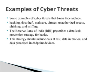  Some examples of cyber threats that banks face include:
 hacking, data theft, malware, viruses, unauthorized access,
phishing, and sniffing.
 The Reserve Bank of India (RBI) prescribes a data leak
prevention strategy for banks.
 This strategy should include data at rest, data in motion, and
data processed in endpoint devices.
Examples of Cyber Threats
 