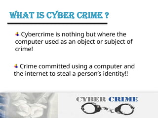 WHAT IS CYBER CRIME ?
Cybercrime is nothing but where the
computer used as an object or subject of
crime!
Crime committed using a computer and
the internet to steal a person’s identity!!
 
