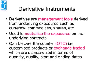 Derivative Instruments
• Derivatives are management tools derived
from underlying exposures such as
currency, commodities, shares, etc.
• Used to neutralise the exposures on the
underlying contracts
• Can be over the counter (OTC) i.e.
customised products or exchange traded
which are standardized in terms of
quantity, quality, start and ending dates
 