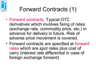 Forward Contracts (1)
• Forward contracts: Typical OTC
derivatives which involves fixing of rates
(exchange rate, commodity price, etc.) in
advance for delivery in future. Risk of
adverse price movement is covered.
• Forward contracts are specified at forward
rates which are spot rates plus cost of
carry (interest rate differential in case of
foreign exchange forward)
 