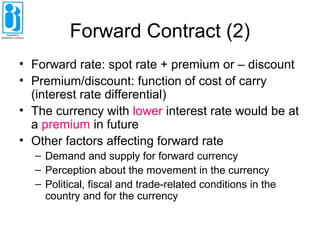 Forward Contract (2)
• Forward rate: spot rate + premium or – discount
• Premium/discount: function of cost of carry
(interest rate differential)
• The currency with lower interest rate would be at
a premium in future
• Other factors affecting forward rate
– Demand and supply for forward currency
– Perception about the movement in the currency
– Political, fiscal and trade-related conditions in the
country and for the currency
 