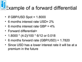 Example of a forward differential
• If GBP/USD Spot = 1.8000
• 6 months interest rate USD= 2%
• 6 months interest rate GBP = 4%
• Forward differential=
• 1.8000 * (4-2)/100 * 6/12 or 0.018
• 6 months forward rate (GBP/USD) = 1.7820
• Since USD has a lower interest rate it will be at a
premium in the future
 