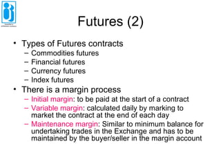 Futures (2)
• Types of Futures contracts
– Commodities futures
– Financial futures
– Currency futures
– Index futures
• There is a margin process
– Initial margin: to be paid at the start of a contract
– Variable margin: calculated daily by marking to
market the contract at the end of each day
– Maintenance margin: Similar to minimum balance for
undertaking trades in the Exchange and has to be
maintained by the buyer/seller in the margin account
 