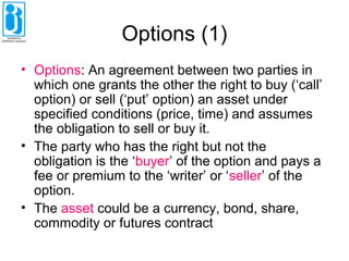 Options (1)
• Options: An agreement between two parties in
which one grants the other the right to buy (‘call’
option) or sell (‘put’ option) an asset under
specified conditions (price, time) and assumes
the obligation to sell or buy it.
• The party who has the right but not the
obligation is the ‘buyer’ of the option and pays a
fee or premium to the ‘writer’ or ‘seller’ of the
option.
• The asset could be a currency, bond, share,
commodity or futures contract
 
