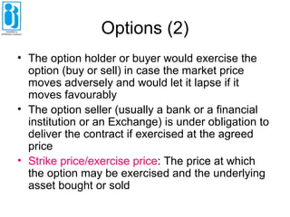 Options (2)
• The option holder or buyer would exercise the
option (buy or sell) in case the market price
moves adversely and would let it lapse if it
moves favourably
• The option seller (usually a bank or a financial
institution or an Exchange) is under obligation to
deliver the contract if exercised at the agreed
price
• Strike price/exercise price: The price at which
the option may be exercised and the underlying
asset bought or sold
 