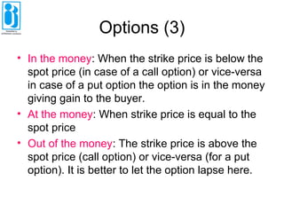 Options (3)
• In the money: When the strike price is below the
spot price (in case of a call option) or vice-versa
in case of a put option the option is in the money
giving gain to the buyer.
• At the money: When strike price is equal to the
spot price
• Out of the money: The strike price is above the
spot price (call option) or vice-versa (for a put
option). It is better to let the option lapse here.
 