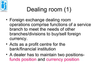 Dealing room (1)
• Foreign exchange dealing room
operations comprise functions of a service
branch to meet the needs of other
branches/divisions to buy/sell foreign
currency.
• Acts as a profit centre for the
bank/financial institution
• A dealer has to maintain two positions-
funds position and currency position
 