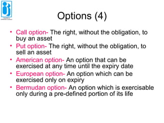 Options (4)
• Call option- The right, without the obligation, to
buy an asset
• Put option- The right, without the obligation, to
sell an asset
• American option- An option that can be
exercised at any time until the expiry date
• European option- An option which can be
exercised only on expiry
• Bermudan option- An option which is exercisable
only during a pre-defined portion of its life
 