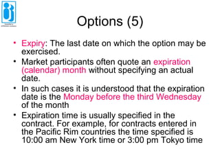 Options (5)
• Expiry: The last date on which the option may be
exercised.
• Market participants often quote an expiration
(calendar) month without specifying an actual
date.
• In such cases it is understood that the expiration
date is the Monday before the third Wednesday
of the month
• Expiration time is usually specified in the
contract. For example, for contracts entered in
the Pacific Rim countries the time specified is
10:00 am New York time or 3:00 pm Tokyo time
 