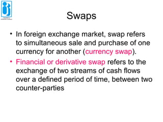 Swaps
• In foreign exchange market, swap refers
to simultaneous sale and purchase of one
currency for another (currency swap).
• Financial or derivative swap refers to the
exchange of two streams of cash flows
over a defined period of time, between two
counter-parties
 