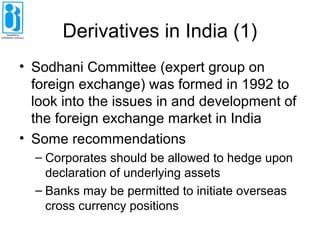 Derivatives in India (1)
• Sodhani Committee (expert group on
foreign exchange) was formed in 1992 to
look into the issues in and development of
the foreign exchange market in India
• Some recommendations
– Corporates should be allowed to hedge upon
declaration of underlying assets
– Banks may be permitted to initiate overseas
cross currency positions
 