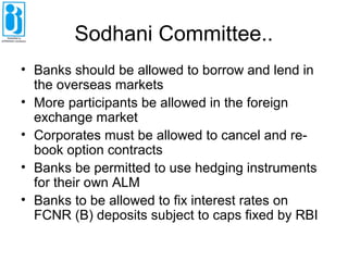 Sodhani Committee..
• Banks should be allowed to borrow and lend in
the overseas markets
• More participants be allowed in the foreign
exchange market
• Corporates must be allowed to cancel and re-
book option contracts
• Banks be permitted to use hedging instruments
for their own ALM
• Banks to be allowed to fix interest rates on
FCNR (B) deposits subject to caps fixed by RBI
 