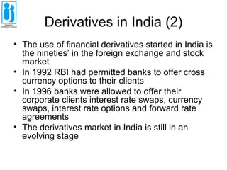 Derivatives in India (2)
• The use of financial derivatives started in India is
the nineties’ in the foreign exchange and stock
market
• In 1992 RBI had permitted banks to offer cross
currency options to their clients
• In 1996 banks were allowed to offer their
corporate clients interest rate swaps, currency
swaps, interest rate options and forward rate
agreements
• The derivatives market in India is still in an
evolving stage
 