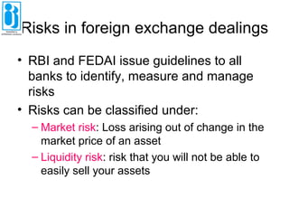 Risks in foreign exchange dealings
• RBI and FEDAI issue guidelines to all
banks to identify, measure and manage
risks
• Risks can be classified under:
– Market risk: Loss arising out of change in the
market price of an asset
– Liquidity risk: risk that you will not be able to
easily sell your assets
 
