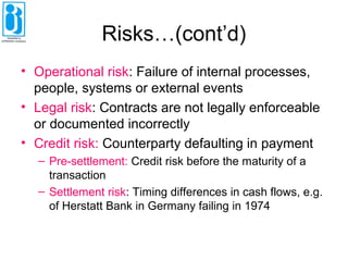 Risks…(cont’d)
• Operational risk: Failure of internal processes,
people, systems or external events
• Legal risk: Contracts are not legally enforceable
or documented incorrectly
• Credit risk: Counterparty defaulting in payment
– Pre-settlement: Credit risk before the maturity of a
transaction
– Settlement risk: Timing differences in cash flows, e.g.
of Herstatt Bank in Germany failing in 1974
 