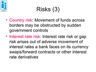 Risks (3)
• Country risk: Movement of funds across
borders may be obstructed by sudden
government controls
• Interest rate risk: Interest rate risk or gap
risk arises out of adverse movement of
interest rates a bank faces on its currency
swaps/forward contracts or other interest
rate derivatives
 