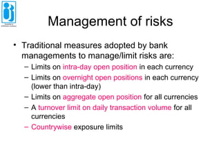 Management of risks
• Traditional measures adopted by bank
managements to manage/limit risks are:
– Limits on intra-day open position in each currency
– Limits on overnight open positions in each currency
(lower than intra-day)
– Limits on aggregate open position for all currencies
– A turnover limit on daily transaction volume for all
currencies
– Countrywise exposure limits
 