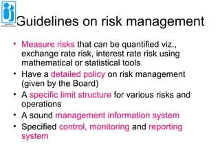 Guidelines on risk management
• Measure risks that can be quantified viz.,
exchange rate risk, interest rate risk using
mathematical or statistical tools
• Have a detailed policy on risk management
(given by the Board)
• A specific limit structure for various risks and
operations
• A sound management information system
• Specified control, monitoring and reporting
system
 
