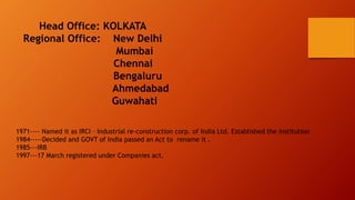 1971---- Named it as IRCI – Industrial re-construction corp. of India Ltd. Established the institution
1984-----Decided and GOVT of India passed an Act to rename it .
1985---IRB
1997---17 March registered under Companies act.
 
