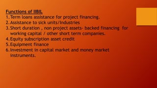 Functions of IIBIL
1.Term loans assistance for project financing.
2.Assistance to sick units/Industries
3.Short duration , non project assets- backed financing for
working capital / other short term companies.
4.Equity subscription asset credit
5.Equipment finance
6.Investment in capital market and money market
instruments.
 