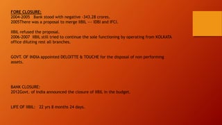 FORE CLOSURE:
2004-2005 Bank stood with negative -343.28 crores.
2005There was a proposal to merge IIBIL --- IDBI and IFCI.
IIBIL refused the proposal.
2006-2007 IIBIL still tried to continue the sole functioning by operating from KOLKATA
office diluting rest all branches.
GOVT. OF INDIA appointed DELOITTE & TOUCHE for the disposal of non performing
assets.
BANK CLOSURE:
2012Govt. of India announced the closure of IIBIL in the budget.
LIFE OF IIBIL: 22 yrs 8 months 24 days.
 
