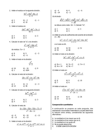 2. Hallar el residuo en la siguiente división:
3x
28x-16x5x 34


a) 1 b) - 2 c) - 1
d) 4 e) 10
3. Hallar el residuo en:
1-5x
17x9x-8x-15x 234

a) 1 b) 2 c) 3
d) 4 e) 5
4. Calcular el valor de “a”, si la división:
3-a-x
a-2ax-ax-x 223
da residuo: 7a + 2
a) 8 b) 5 c) - 5
d) 6 e) - 6
5. Hallar el resto en la división:
2x
x4

a) 16 b) - 16 c) 0
d) 1 e) 1024
6. Calcular el resto de la división:
2x
6x-3)(x3)(2x 45


a) 1 b) - 6 c) - 3
d) 12 e) 40
7. Calcular el resto en la siguiente división:
2x
18x4x 3940


a) 1 b) 2 c) 3
d) 4 e) 5
8. Calcular el resto de:
11x8x
47)5)(x3)(x1)(x(x
2


a) - 9 b) - 10 c) - 11
d) - 12 e) - 13
9. Hallar el resto en la división:
56x-x
14-6x)-2(x-4)6x-(x6)6x-(x
6
62003620026


a) - 4 b) 4 c) - 6
d) - 24 e) - 2
10.Al dividir:
6-x
mx6-1)x-3(2-x22-x3 234

se obtuvo como resto: 3m - 4. Calcular “m”.
a) 1 b) 2 c) 3
d) 4 e) 5
11.Hallar la suma de coeficientes del cociente de la división:
(n  IR)
1-n-x
8n-8nx-3)x-(5nn)x-n-(3nx 22324

si el resto es 64.
a) 50 b) 53 c) 51
d) 52 e) 60
12.Hallar el resto en la división:
1-x
4xx5x2x3x
3
3467

a) 9x + 1 b) 7x + 9 c) 7x + 2
d) 4x + 14 e) 9x + 7
13.Hallar el resto en:
1x
7xxxx
10
20406070


a) 8 b) 9 c) 10
d) 7 e) 6
14.Hallar el resto en:
13x-x
1415x-1)5(x3)-(xx
2
233


a) 14 b) 8 c) 26
d) 15 e) 13
Comparación cuantitativa
A continuación se propone en cada pregunta, dos
expresiones o enunciados matemáticos y se pide determinar
la relación entre ambos, considerando las siguientes
alternativas :
A. La cantidad en A es mayor que en B.
B. La cantidad en B es mayor que en A.
C. La cantidad en A es igual a B.
D. No se puede determinar.
E. ¡ N O DEBE USAR ESTA OPCIÓN!
 