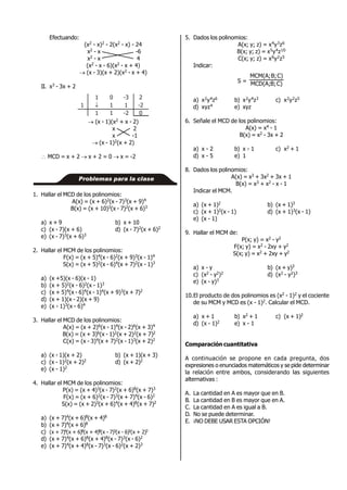 Efectuando:
(x2 - x)2 - 2(x2 - x) - 24
x2 - x -6
x2 - x 4
(x2 - x - 6)(x2 - x + 4)
 (x - 3)(x + 2)(x2 - x + 4)
II. x3 - 3x + 2
1
1
1

0
1
1
-3
1
-2
2
-2
0
 (x - 1)(x2 + x - 2)
x 2
x -1
 (x - 1)2(x + 2)
 MCD = x + 2  x + 2 = 0  x = -2
1. Hallar el MCD de los polinomios:
A(x) = (x + 6)2(x - 7)3(x + 9)4
B(x) = (x + 10)3(x - 7)2(x + 6)3
a) x + 9 b) x + 10
c) (x - 7)(x + 6) d) (x - 7)2(x + 6)2
e) (x - 7)3(x + 6)3
2. Hallar el MCM de los polinomios:
F(x) = (x + 5)4(x - 6)2(x + 9)3(x - 1)4
S(x) = (x + 5)2(x - 6)4(x + 7)2(x - 1)3
a) (x +5)(x - 6)(x - 1)
b) (x + 5)2(x - 6)2(x - 1)3
c) (x + 5)4(x - 6)4(x - 1)4(x + 9)3(x + 7)2
d) (x + 1)(x - 2)(x + 9)
e) (x - 1)3(x - 6)4
3. Hallar el MCD de los polinomios:
A(x) = (x + 2)6(x - 1)4(x - 2)6(x + 3)4
B(x) = (x + 3)6(x - 1)2(x + 2)2(x + 7)2
C(x) = (x - 3)4(x + 7)2(x - 1)3(x + 2)2
a) (x - 1)(x + 2) b) (x + 1)(x + 3)
c) (x - 1)2(x + 2)2 d) (x + 2)2
e) (x - 1)2
4. Hallar el MCM de los polinomios:
P(x) = (x + 4)3(x - 7)2(x + 6)8(x + 7)3
F(x) = (x + 6)2(x - 7)3(x + 7)4(x - 6)2
S(x) = (x + 2)3(x + 6)4(x + 4)8(x + 7)2
a) (x + 7)4(x + 6)8(x + 4)8
b) (x + 7)4(x + 6)8
c) (x + 7)4(x + 6)8(x + 4)8(x - 7)3(x - 6)2(x + 2)3
d) (x + 7)4(x + 6)8(x + 4)8(x - 7)3(x - 6)2
e) (x + 7)4(x + 4)8(x - 7)3(x - 6)2(x + 2)3
Problemas para la clase
5. Dados los polinomios:
A(x; y; z) = x4y3z6
B(x; y; z) = x5y4z10
C(x; y; z) = x6y2z5
Indicar:
S = C)B;MCD(A;
C)B;MCM(A;
a) x2y4z6 b) x2y4z3 c) x2y2z5
d) xyz4 e) xyz
6. Señale el MCD de los polinomios:
A(x) = x4 - 1
B(x) = x2 - 3x + 2
a) x - 2 b) x - 1 c) x2 + 1
d) x - 5 e) 1
8. Dados los polinomios:
A(x) = x3 + 3x2 + 3x + 1
B(x) = x3 + x2 - x - 1
Indicar el MCM.
a) (x + 1)2 b) (x + 1)3
c) (x + 1)2(x - 1) d) (x + 1)3(x - 1)
e) (x - 1)
9. Hallar el MCM de:
P(x; y) = x2 - y2
F(x; y) = x2 - 2xy + y2
S(x; y) = x2 + 2xy + y2
a) x - y b) (x + y)3
c) (x2 - y2)2 d) (x2 - y2)3
e) (x - y)3
10.El producto de dos polinomios es (x2 - 1)2 y el cociente
de su MCM y MCD es (x - 1)2. Calcular el MCD.
a) x + 1 b) x2 + 1 c) (x + 1)2
d) (x - 1)2 e) x - 1
Comparación cuantitativa
A continuación se propone en cada pregunta, dos
expresiones o enunciados matemáticos y se pide determinar
la relación entre ambos, considerando las siguientes
alternativas :
A. La cantidad en A es mayor que en B.
B. La cantidad en B es mayor que en A.
C. La cantidad en A es igual a B.
D. No se puede determinar.
E. ¡NO DEBE USAR ESTA OPCIÓN!
 