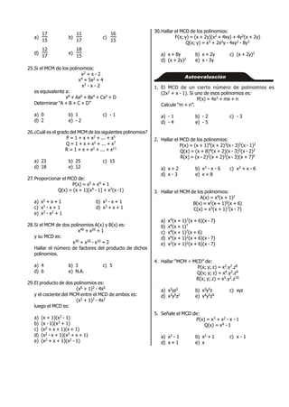 a)
15
17
b)
17
11
c)
15
16
d)
17
12
e)
15
18
25.Si el MCM de los polinomios:
x2 + x - 2
x4 + 5x2 + 4
x2 - x - 2
es equivalente a:
x8 + Ax6 + Bx4 + Cx2 + D
Determinar “A + B + C + D”
a) 0 b) 1 c) - 1
d) 2 e) - 2
26.¿Cuál es el grado del MCM de los siguientes polinomios?
P = 1 + x + x2 + ... + x5
Q = 1 + x + x2 + ... + x7
R = 1 + x + x2 + ... + x11
a) 23 b) 25 c) 15
d) 18 e) 12
27.Proporcionar el MCD de:
P(x) = x5 + x4 + 1
Q(x) = (x + 1)[x4 - 1] + x2(x -1)
a) x2 + x + 1 b) x2 - x + 1
c) x3 - x + 1 d) x3 + x + 1
e) x3 - x2 + 1
28.Si el MCM de dos polinomios A(x) y B(x) es:
x40 + x20 + 1
y su MCD es:
x30 + x20 - x10 + 2
Hallar el número de factores del producto de dichos
polinomios.
a) 4 b) 3 c) 5
d) 6 e) N.A.
29.El producto de dos polinomios es:
(x6 + 1)2 - 4x6
y el cociente del MCM entre el MCD de ambos es:
(x2 + 1)2 - 4x2
luego el MCD es:
a) (x + 1)(x3 - 1)
b) (x - 1)(x3 + 1)
c) (x2 + x + 1)(x + 1)
d) (x2 - x + 1)(x2 + x + 1)
e) (x2 + x + 1)(x2 - 1)
30.Hallar el MCD de los polinomios:
F(x; y) = (x + 2y)(x2 + 4xy) + 4y2(x + 2y)
Q(x; y) = x3 + 2x2y - 4xy2 - 8y3
a) x + 8y b) x + 2y c) (x + 2y)3
d) (x + 2y)2 e) x - 3y
1. El MCD de un cierto número de polinomios es
(2x2 + x - 1). Si uno de esos polinomios es:
P(x) = 4x3 + mx + n
Calcule “m + n”.
a) - 1 b) - 2 c) - 3
d) - 4 e) - 5
2. Hallar el MCD de los polinomios:
P(x) = (x + 1)4(x + 2)3(x - 3)5(x - 1)2
Q(x) = (x + 8)4(x + 2)(x - 3)5(x - 2)2
R(x) = (x - 2)2(x + 2)2(x - 3)(x + 7)6
a) x + 2 b) x2 - x - 6 c) x2 + x - 6
d) x - 3 e) x + 8
3. Hallar el MCM de los polinomios:
A(x) = x4(x + 1)2
B(x) = x2(x + 1)5(x + 6)
C(x) = x3(x + 1)7(x - 7)
a) x4(x + 1)7(x + 6)(x - 7)
b) x4(x + 1)7
c) x4(x + 1)7(x + 6)
d) x4(x + 1)2(x + 6)(x - 7)
e) x2(x + 1)2(x + 6)(x - 7)
4. Hallar “MCM ÷ MCD” de:
P(x; y; z) = x2.y7.z8
Q(x; y; z) = x4.y3.z9
R(x; y; z) = x5.y2.z10
a) x3yz2 b) x3y5z c) xyz
d) x3y5z2 e) x4y5z9
5. Señale el MCD de:
P(x) = x3 + x2 - x - 1
Q(x) = x4 - 1
a) x2 - 1 b) x2 + 1 c) x - 1
d) x + 1 e) x
Autoevaluación
 