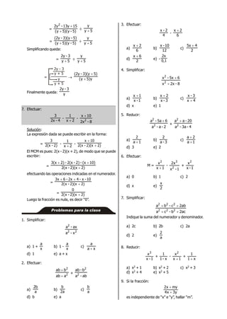 =
5)-y)(5y(
1513y-2y2


÷ 5y
y

= 5)-5)(y(y
5)-3)(y-(2y
 ÷ 5y
y

Simplificando queda:
= 5y
3-2y
 ÷ 5y
y

=
2y - 3
y + 5
y
y + 5
 y)5y(
5)3)(y-(2y


Finalmente queda: y
3-2y
7. Efectuar:
4-2x
3
-
2x
1

-
8-2x
10x
2

Solución:
La expresión dada se puede escribir en la forma:
= 2)-2(x
3
-
2x
1

- 2)2)(x-2(x
10x


El MCM es pues: 2(x - 2)(x + 2), de modo que se puede
escribir:
= 2)2)(x-x(2
10)(x-2)-2(x-2)3(x


efectuando las operaciones indicadas en el numerador.
= 2)2)(x-x(2
10-x-42x-6x3


= 2)2)(x-x(2
0

Luego la fracción es nula, es decir “0”.
Problemas para la clase
1. Simplificar:
22
2
x-a
ax-a
a) 1 +
x
a
b) 1 -
x
a
c)
xa
a

d) 1 e) a + x
2. Efectuar:
2
2
aab
bab


+
ab-a
b-ab
2
2
a)
a
b2
b)
a2
b
c)
a
b
d) b e) a
3. Efectuar:
4
2-x
-
6
2x 
a)
6
2x 
b)
12
10-x
c)
2
45x 
d)
2
6x 
e) -
0,1
2x
4. Simplificar:
8-2xx
65x-x
2
2


a)
1-x
1x 
b)
3-x
2x 
c)
4x
3-x

d) x e) 1
5. Reducir:
2-a-a
65a-a
2
2

+
4-3a-a
20-aa
2
2

a)
1a
2

b)
3-a
2
c)
1a
2a


d) 3 e) 2
6. Efectuar:
M =
1x
x2

-
1-x
x2
2
3
+
1-x
x2
a) 0 b) 1 c) 2
d) x e)
2
x
7. Simplificar:
2acb-ca
2abc-ba
222
222


Indique la suma del numerador y denominador.
a) 2c b) 2b c) 2a
d) 2 e)
a
2
8. Reducir:
1-x
x3
+
x-1
1
-
1x
x2

+
x1
1

a) x2 + 1 b) x2 + 2 c) x2 + 3
d) x2 + 4 e) x2 + 5
9. Si la fracción:
y3x4
myx2


es independiente de “x” e “y”, hallar “m”.
 