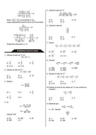  








1p
1n
-
p
n
CC
C-CC
1-n
1-p
n
p
n
p
1n
1p
1-n
1-p
= 8
Ahora: n
p
1n
1p C-C 
 es equivalente a n
1pC  .
Luego, degradando la parte interior en el numerador:







1p
1n
-
p
n
C
C
n
p
n
1p
= 8







)1p(p
p-n
C
C
1p
11)(p-n
n
p
n
p
=
)1p(p
p-n
1p
p-n


= 8
Finalmente reduciendo: p = 8
Problemas para la clase
1. Calcular el valor de “n” en:
(4n - 6)! = 1
a)
4
7
b)
2
3
c)
4
1
d) a y b e) a o b
2. Calcular el valor de “n”:
(n - 10)! = 120
a) 1 b) 2 c) 10
d) 14 e) 15
3. Reducir:
S =
8!.18!
9!.17!
a) 1 b) 2 c)
2
1
d)
4
1
e) 6
4. Si:
A =
7!6!
8!7!6!


B =
70!69!
!71

Calcular “A.B”
a) 56 b) 560 c) 65
d) 650 e) 1
5. Calcule el valor de “x”.
5)!5(x)!6x(
11)!(x5)!(x


= 20!
a) 8 b) 9 c) 10
d) 11 e) 12
6. Calcule el valor de:
8
2
8
5
C
C
a) 2 b) 4 c) 6
d) 8 e) 10
7. Sumar:
7
0
C + 6
1C + 7
2
C + 8
3
C + 9
4C +
10
5C
a) 10
2
C b)
10
5C c) 11
5C
d)
11
6
C e) c o d
8. Calcular:
2003
0
C + 2003
1C + 2003
2
C - 2003
2001
C
a) 2002 b) 2003 c) 2004
d) 2005 e) 2006
9. Calcular el valor de “n”:
8
2
C + 8
3
C + 9
4C + 10
5C = 11
nC
a) 5 b) 6 c) 7
d) a o b e) a y b
10.Indique la suma de los valores de “x” que verifican la
ecuación:
35
2x
C = 35
x2
C
a) 4 b) 5 c) 6
d) 7 e) 8
11.Sabiendo que:
3 77
k7
C = 11 76
1-k7
C
k  ZZ+. Calcular:
!k
)!!k(
a) 1 b) 20 c) 120
d) 160 e) 180
 