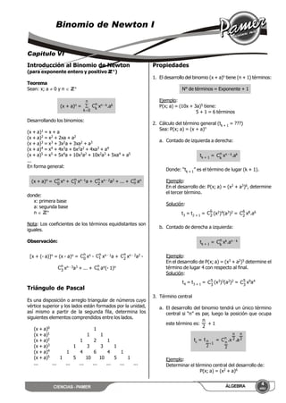 CIENCIAS - PAMER
4
AÑO
ÁLGEBRA
Binomio de Newton I
Capítulo VI
Introducción al Binomio de Newton
(para exponente entero y positivo ZZ+)
Teorema
Sean: x; a  0 y n  ZZ+
(x + a)n =
n
0k
 n
k
C xn - k.ak
Desarrollando los binomios:
(x + a)1 = x + a
(x + a)2 = x2 + 2xa + a2
(x + a)3 = x3 + 3x2a + 3xa2 + a3
(x + a)4 = x4 + 4x3a + 6x2a2 + 4xa3 + a4
(x + a)5 = x5 + 5x4a + 10x3a2 + 10x2a3 + 5xa4 + a5
...
En forma general:
(x + a)n = n
0
C xn + n
1C xn -1a + n
2
C xn - 2a2 + ... + n
nC an
donde:
x: primera base
a: segunda base
n  ZZ+
Nota: Los coeficientes de los términos equidistantes son
iguales.
Observación:
[x + (- a)]n = (x - a)n = n
0
C xn - n
1C xn - 1a + n
2
C xn - 2a2 -
n
3
C xn - 3a3 + ... + n
nC an(- 1)n
Triángulo de Pascal
Es una disposición o arreglo triangular de números cuyo
vértice superior y los lados están formados por la unidad,
así mismo a partir de la segunda fila, determina los
siguientes elementos comprendidos entre los lados.
(x + a)0 1
(x + a)1 1 1
(x + a)2 1 2 1
(x + a)3 1 3 3 1
(x + a)4 1 4 6 4 1
(x + a)5 1 5 10 10 5 1
... ... ... ... ... ... ... ...
Propiedades
1. El desarrollo del binomio (x + a)n tiene (n + 1) términos:
N° de términos = Exponente + 1
Ejemplo:
P(x; a) = (10x + 3a)5 tiene:
5 + 1 = 6 términos
2. Cálculo del término general (tk + 1 = ???)
Sea: P(x; a) = (x + a)n
a. Contado de izquierda a derecha:
tk + 1 = n
k
C xn - k.ak
Donde: “tk + 1” es el término de lugar (k + 1).
Ejemplo:
En el desarrollo de: P(x; a) = (x2 + a3)6, determine
el tercer término.
Solución:
t3 = t2 + 1 = 6
2
C (x2)4(a3)2 = 6
2
C x8.a6
b. Contado de derecha a izquierda:
tk + 1 = n
k
C xk.an - k
Ejemplo:
En el desarrollo de P(x; a) = (x3 + a2)5 determine el
término de lugar 4 con respecto al final.
Solución:
t4 = t3 + 1 = 5
3
C (x3)3(a2)2 = 5
3
C x9a4
3. Término central
a. El desarrollo del binomio tendrá un único término
central si “n” es par, luego la posición que ocupa
este término es:
2
n
+ 1
tc =
1
2
nt

= 2
n
2
n
n
2
n
a.x.C
Ejemplo:
Determinar el término central del desarrollo de:
P(x; a) = (x2 + a)6
 