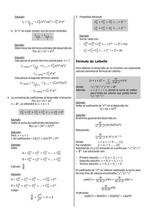 Solución:
tc =
1
2
6t

= 6
3
C (x2)3.(a)3 = 6
3
C .x6.a3
b. Si “n” es impar existen dos términos centrales.
2
1nt  
1
2
1nt


Ejemplo:
Determinar los términos centrales del desarrollo de:
P(x; a) = (x2 + a3)7
Solución:
Calculamos el primer término central para: n = 7
t1° central =
2
17t  = t3 + 1 = 7
3
C (x2)4.(a3)3
 t1° central = 7
3
C x8.a9
Calculamos el segundo término central:
t2° central =
1
2
17t

 = t4 + 1 = 7
4C (x2)3(a3)4
 t2° central = 7
4C .x6.a12
4. La sumatoria de coeficientes al desarrollar el binomio:
P(x; a) = (x + a)n
n  ZZ+, se obtendrá si: x = a = 1
n
0
C + n
1C + n
2
C + n
3
C + ... + n
nC = 2n
Ejemplo:
Hallar la suma de coeficientes del binomio:
B(x; y) = (3x3 + 2y2)60
Solución:
Para: x = y = 1
 de coeficientes = [3(1)3 + 2(1)2]60 = 560
Ejemplo:
Dado:
A = 15
0
C + 15
1C + 15
2
C + ... + 15
15C
B = 12
0
C + 12
1C + 12
2
C + ... + 12
12
C
Calcular:
B
A
Solución:
A = 15
0
C + 15
1C + 15
2
C + ... + 15
15C = 215
B = 12
0
C + 12
1C + 12
2
C + ... + 12
12
C = 212
Luego:
B
A
= 12
15
2
2
= 23 = 8
5. Propiedad adicional:
n
0
C + n
2
C + n
4C + ... = 2n - 1
n
1C + n
3
C + n
5C + ... = 2n - 1
Ejemplo:
Sumar cada uno:
- 10
0
C + 10
2
C + 10
4C +... = 210 - 1 = 29 = 512
- 7
1C + 7
2
C + 7
3
C +... = 27 - 1 = 26 = 64
Fórmula de Leibnitz
Para obtener el desarrollo de un trinomio con exponente
natural usaremos la fórmula de Leibnitz:
(x + y + z)n = 
 ;; !!.!.
n!
xyz
Donde: “”, “”, “” y “n”  ZZ+
Además:  +  +  = n, donde la suma se realiza
para todos los valores que pueda tomar
“”, “”, “”.
Ejemplo:
Hallar el coeficiente de “x5” en el desarrollo de:
(a + bx + cx2)9
Solución:
El término general del desarrollo es:
!.!.!
!9
 (a)(bx)(cx2)
Reduciendo:
!.!.!
!9
 a.b.c.x + 2
Donde:  +  +  = 9 ...... (1)
Por condición:  + 2 = 5 ...... (2)
Resolviendo (1) y (2) tomando en cuenta que: “”, “”, “”
 ZZ+. Las soluciones son:
- Primera solución:  = 5;  = 3;  = 1
- Segunda solución:  = 6;  = 1;  = 2
- Tercera solución:  = 4;  = 5;  = 0
El coeficiente de “x5” se obtiene realizando la suma para
los tres trios de valores encontrados “”, “”, “”.
coef(x5) =
5!.3!.1!
!9
a5b3c +
6!.1!.2!
!9
a6bc2 +
4!.5!.0!
!9
a4b5
Finalmente:
coef(x5) = 504a5b3c + 252a6bc2 + 126a4b5
 