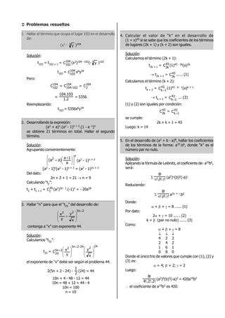  Problemas resueltos
1. Hallar el término que ocupa el lugar 103 en el desarrollo
de:
(x3 - 3 y )104
Solución:
t103 = t102 + 1 = 104
102
C (x3)104 - 102(- 3 y )102
t103 = 104
102
C x6y34
Pero:
104
102
C = 104
102-104
C = 104
2
C
=
2.1
103.104
= 5356
Reemplazando:
t103 = 5356x6y34
2. Desarrollando la expresión:
(a2 + a)n.(a2 - 1)n + 2.(1 - a- 1)n
se obtiene 21 términos en total. Hallar el segundo
término.
Solución:
Agrupando convenientemente:
n
2
a
1-a
a)(a 








 (a2 - 1)n + 2
[a2 - 1]n(a2 - 1)n + 2 = (a2 - 1)2n + 2
Del dato:
2n + 2 + 1 = 21  n = 9
Calculando “t2”:
t2 = t1 + 1 = 20
1C (a2)20 - 1.(-1)1 = - 20a38
3. Hallar “n” para que el “t25” del desarrollo de:
2n522
x
y
y
x










contenga a “x” con exponente 44.
Solución:
Calculamos “t25”:
t25 =
24224-25n2
2n5
24
x
y
y
x
C


















el exponente de “x” debe ser según el problema 44.
2(5n + 2 - 24) -
2
1
(24) = 44
10n + 4 - 48 - 12 = 44
10n = 48 + 12 + 44 - 4
10n = 100
n = 10
4. Calcular el valor de “k” en el desarrollo de
(1 + x)43 si se sabe que los coeficientes de los términos
de lugares (2k + 1) y (k + 2) son iguales.
Solución:
Calculamos el término (2k + 1):
t2k + 1 = 43
k2
C (1)43 - 2k(x)2k
 t2k + 1 = 43
k2
C ...... (1)
Calculamos el término (k + 2):
tk + 2 = 43
1k
C 
(1)43 - k - 1(x)k + 1
 tk + 2 = 43
1k
C 
... (2)
(1) y (2) son iguales por condición:
43
k2
C = 43
1k
C 
se cumple:
2k + k + 1 = 43
Luego: k = 14
5. En el desarrollo de (a2 + b - a)8, hallar los coeficientes
de los términos de la forma: a10.bk, donde “k” es el
número par no nulo.
Solución:
Aplicando la fórmula de Leibnitz, el coeficiente de: a10bk,
será:
 !!.!.
!8
 (a2)(b)(-a)
Reduciendo:
 !!.!.
!8
 a2 + .b
Donde:
 +  +  = 8 ...... (1)
Por dato:
2 +  = 10 ...... (2)
k =  (par no nulo) ...... (3)
Como:
 +  +  = 8
  
4 2 2
2 4 2
1 6 1
0 8 0
Donde el único trio de valores que cumple con (1), (2) y
(3) es:
 = 4;  = 2;  = 2
Luego:
4!.2!.2!
!8
(a2)4(b)2(-a)2 = 420a10b2
 el coeficiente de a10b2 es 420.
 