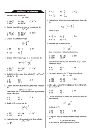 Problemas para la clase
1. Hallar el cuarto término de:
(x2 + 2y)4
a) -30x3y2 b) 32xy2 c) 32x2y3
d) 28xy3 e) -28x2y3
2. Calcular el penúltimo término en el desarrollo de:
(3x2 - y3)12
a) 36x2y33 b) -36x2y33 c) 24x3y2
d) -24x3y2 e) -12xy2
3. Calcular el cuarto término de:
6
x
2
-
2
x






a) 10 b) - 10 c) 20
d) - 20 e)
2
x
4. Calcular el término de lugar 13 en el desarrollo de:
P(x) =
15
5
2
x
1
x 






a) 252x61 b) 455x-54 c) 125x-8
d) 30x6 e) 4x10
5. Si el décimo término del desarrollo de (xb + xc)d es x18,
calcular “c + d”.
a) 1 b) 2 c) 9
d) 11 e) 13
6. Calcular el número de términos que tendrá el desarrollo
de:
P(x; y) = (x + y2)n
si se cumple que los términos de lugares 4 y 5 tienen el
mismo coeficiente.
a) 6 b) 7 c) 8
d) 9 e) 10
7. Señale el término central de:
8
2
x
1
-x 





a) 70x4 b) - 70x c) 70x2
d) - 70 e) 70
8. Hallar el término independiente en el desarrollo de:
(x3 + x- 1)4n
n  ZZ+
a) n4
nC b) n4
n2
C c) n4
n3
C
d) n4
1nC  e) n4
1n2
C 
9. Hallar el lugar del término independiente del desarrollo
de:
P(x) =
n
5
5
x
1
x 






siendo “n” par.
a)
2
n
+ 1 b)
2
n
c)
2
n
- 1
d) n + 2 e) n - 2
10.Sabiendo que el desarrollo de:
n
3
3
x
1
x 






tiene 15 términos. Hallar el sexto término.
a) 720x4 b) 125x c) 840
d) 360x3 e) N.A.
11.Indicar el valor de “n”, si la expansión de (x3 + y2)n,
contiene a: x18y16.
a) 6 b) 8 c) 14
d) 12 e) 15
12.Calcule el coeficiente de “x6” en el desarrollo de:
(x2 - 2x + 1)5
a) 320 b) 420 c) 210
d) 120 e) 360
13.¿Qué lugar ocupa el término de grado 48 en el desarrollo
de: (x2 + y3)18?
a) 10 b) 11 c) 12
d) 13 e) 14
14.Calcular el valor de “n” para que el término doceavo del
desarrollo de:
n
3
5
x
1
x 






contenga a: x12.
a) 15 b) 20 c) 22
d) 25 e) 28
15.Si el grado absoluto del séptimo término del desarrollo
de:
P(a; b; c) = (a2b + c)n
es 30. Hallar el grado de su término central.
 