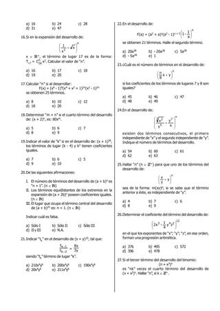 a) 16 b) 24 c) 28
d) 31 e) 47
16.Si en la expansión del desarrollo de:
n
2
x
x
1







x  IR+, el término de lugar 17 es de la forma:
T17 = n
16
C x2. Calcular el valor de “n”..
a) 16 b) 17 c) 18
d) 19 e) 20
17.Calcular “n” si al desarrollar:
F(x) = (x6 - 1)4(x4 + x2 + 1)2n(x2 - 1)2n
se obtienen 25 términos.
a) 8 b) 10 c) 12
d) 18 e) 20
18.Determinar “m + n” si el cuarto término del desarrollo
de: (x + 2)n, es: 80xm.
a) 5 b) 6 c) 7
d) 8 e) 9
19.Indicar el valor de “k” si en el desarrollo de: (x + 1)36,
los términos de lugar (k - 4) y k2 tienen coeficientes
iguales.
a) 7 b) 6 c) 5
d) 9 e) 10
20.De las siguientes afirmaciones:
I. El número de términos del desarrollo de (a + b)n es
“n + 1”. (n  IN)
II. Los términos equidistantes de los extremos en la
expansión de (a + 2b)n poseen coeficientes iguales.
(n  IN)
III. El lugar que ocupa el término central del desarrollo
de (a + b)2n es: n + 1. (n  IN)
Indicar cuál es falsa.
a) Sólo I b) Sólo II c) Sólo III
d) II y III e) N.A.
21.Indicar “tk” en el desarrollo de (x + y)10, tal que:
2k
1k
t
t


= y3
x8
siendo “tk” término de lugar “k”.
a) 210x4y6 b) 200x4y6 c) 190x4y6
d) 20x4y6 e) 211x4y6
22.En el desarrollo de:
F(a) = (a2 + a)n(a2 - 1)n + 2
n
a
1
-1 





se obtienen 21 términos. Halle el segundo término.
a) 20a38 b) - 20a38 c) 5a28
d) - 5a28 e) 1
23.¿Cuál es el número de términos en el desarrollo de:
n
yx
8
n





 
si los coeficientes de los términos de lugares 7 y 8 son
iguales?
a) 45 b) 46 c) 47
d) 48 e) 49
24.En el desarrollo de:
n
7
5
3 2
x
y
y
x









existen dos términos consecutivos, el primero
independiente de “x” y el segundo independiente de “y”.
Indique el número de términos del desarrollo.
a) 54 b) 60 c) 61
d) 62 e) 63
25.Hallar “n” (n  ZZ+) para que uno de los términos del
desarrollo de:
n
y
y
x







sea de la forma: m(xy)p; si se sabe que el término
anterior a éste, es independiente de “y”.
a) 4 b) 7 c) 6
d) 8 e) 9
26.Determinar el coeficiente del término del desarrollo de:
12
243
zy
4
1
-x2 





en el que los exponentes de “x”; “y”; “z”, en ese orden,
forman una progresión aritmética.
a) 376 b) 495 c) 572
d) 396 e) 478
27.Si el tercer término del desarrollo del binomio:
(n + x3)n
es “nk” veces el cuarto término del desarrollo de
(x + x2)n. Hallar “n”, si k  ZZ+.
 