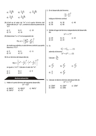 a)
k
2k-3
b)
k
k1 
c)
k
k32 
d)
k
k3 
e)
k
k23 
28.¿Cuál es el valor de “m” si el cuarto término del
desarrollo de (a2 - b)m, contiene la décima potencia de
“a”?
a) 5 b) 8 c) 10
d) 13 e) 16
29.Determinar “a + b” en la expansión de:
P(x; y) =
b
2
b
5-b
2a
2x
y
-
y
4x








de modo que admita un solo término central cuya parte
literal es: x24y15.
a) 5 b) 6 c) 11
d) 12 e) 13
30.Si un término del desarrollo de:
B(x) =
m4
4
4
4
4
4
x
1
-x-
x
1
x





















es igual a: 3×213. Calcular el valor de “m”.
a) 1 b) 2 c) 4
d) 6 e) 8
Autoevaluación
1. Hallar el cuarto término del siguiente desarrollo:
(x2 + 2y)5
a) 80x4y3 b) 60x4y3 c) 40x4y3
d) 20x4y3 e) x4y3
2. En el desarrollo del binomio:
6
x
2
2
x





 
indique el término central.
a) 20 b) 30 c) 40
d) 50 e) 60
3. Señale el lugar del término independiente del desarrollo
de:
(x2 + x- 3)55
a) 20 b) 21 c) 22
d) 23 e) 24
4. Si:
n
k
C = n
k-n
C ...... (1)
además el binomio:
(x2 + y)19 ...... (2)
Calcular:
12
9
t
t
a) 3
6
y
x
b) 3
4
y
x
c) 3
2
y
x
d) y
x
e) 6
3
x
y
5. Calcular el décimo término del desarrollo de:
(x5 + x - 1)12
a) 220x6 b) 220x4 c) 220x3
d) 220x2 e) 220x
 